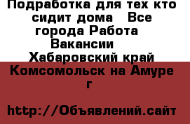 Подработка для тех,кто сидит дома - Все города Работа » Вакансии   . Хабаровский край,Комсомольск-на-Амуре г.